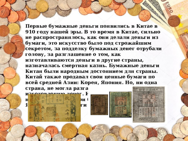 Первые бумажные деньги появились в Китае в 910 году нашей эры. В то время в Китае, сильно не распространялось, как они делали деньги из бумаги, это искусство было под строжайшим секретом, за подделку бумажных денег отрубали голову, за разглашение о том, как изготавливаются деньги в другие страны, назначалась смертная казнь. Бумажные деньги Китая были народным достоянием для страны.  Китай также продавал свои ценные бумаги по всей средней Азии: Корея, Япония. Но, ни одна страна, не могла разгадать секрет по изготовлению денег. И вот спустя век Корея начала печатать свои бумажные деньги, затем Япония. Затем деньги разошлись по всему миру. 
