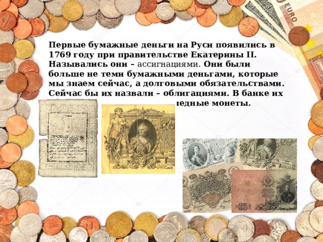 Первые бумажные деньги на Руси появились в 1769 году при правительстве Екатерины II. Назывались они – ассигнациями. Они были больше не теми бумажными деньгами, которые мы знаем сейчас, а долговыми обязательствами. Сейчас бы их назвали – облигациями. В банке их можно было обменять на медные монеты.   