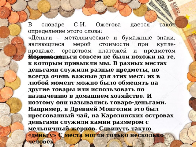 В словаре С.И. Ожегова дается такое определение этого слова: «Деньги – металлические и бумажные знаки, являющиеся мерой стоимости при купле-продаже, средством платежей и предметом накопления. Первые деньги совсем не были похожи на те, к которым привыкли мы. В разных местах деньгами служили разные предметы, но всегда очень важные для этих мест: их в любой момент можно было обменять на другие товары или использовать по назначению в домашнем хозяйстве. И поэтому они назывались товаро-деньгами. Например, в Древней Монголии это был прессованный чай, на Каролинских островах деньгами служили камни размером с мельничный жернов. Сдвинуть такую «деньгу» С места могли только несколько человек. 