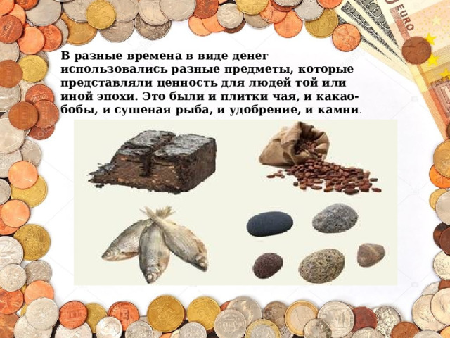 В разные времена в виде денег использовались разные предметы, которые представляли ценность для людей той или иной эпохи. Это были и плитки чая, и какао-бобы, и сушеная рыба, и удобрение, и камни . 