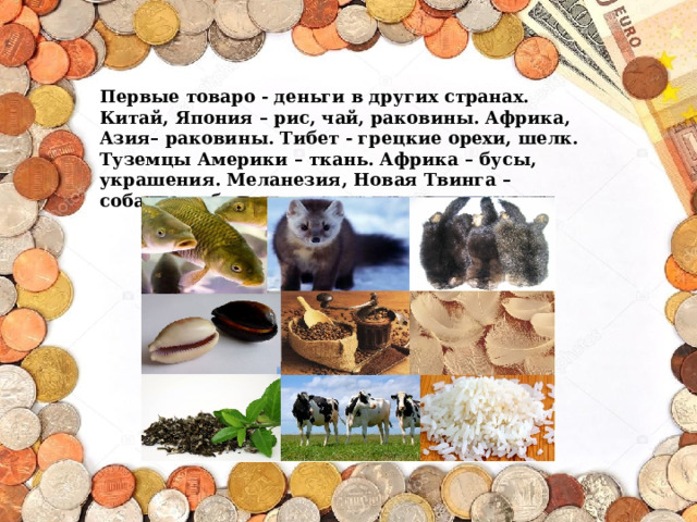 Первые товаро - деньги в других странах. Китай, Япония – рис, чай, раковины. Африка, Азия– раковины. Тибет - грецкие орехи, шелк. Туземцы Америки – ткань. Африка – бусы, украшения. Меланезия, Новая Твинга – собачьи зубы, перья. 