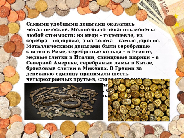 Самыми удобными деньгами оказались металлические. Можно было чеканить монеты любой стоимости: из меди – подешевле, из серебра – подороже, а из золота – самые дорогие.  Металлическими деньгами были серебряные слитки в Риме, серебряные кольца – в Египте, медные слитки в Италии, свинцовые шарики – в Северной Америке, серебряные лямы в Китае, бронзовые слитки в Микенах. В Греции за денежную единицу принимали шесть четырехгранных прутьев, сложенных вместе, которые можно было захватить в горсть (по-гречески «горсть» – драхма). Они так и назывались – драхмами. Деньги в Греции и сейчас называются так же . 