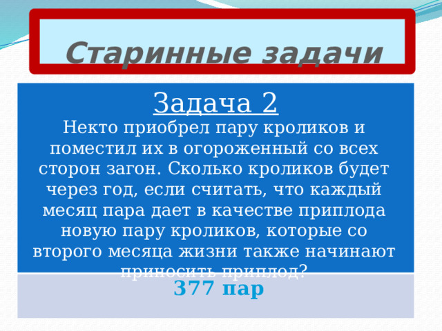 Старинные задачи Задача 2 Некто приобрел пару кроликов и поместил их в огороженный со всех сторон загон. Сколько кроликов будет через год, если считать, что каждый месяц пара дает в качестве приплода новую пару кроликов, которые со второго месяца жизни также начинают приносить приплод? 377 пар 