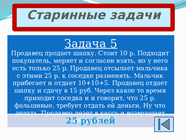 Старинные задачи Задача 5 Продавец продает шапку. Стоит 10 р. Подходит покупатель, меряет и согласен взять, но у него есть только 25 р. Продавец отсылает мальчика с этими 25 р. к соседке разменять. Мальчик прибегает и отдает 10+10+5. Продавец отдает шапку и сдачу в 15 руб. Через какое то время приходит соседка и и говорит, что 25 р. фальшивые, требует отдать ей деньги. Ну что делать. Продавец лезет в кассу и возвращает ей деньги. 25 рублей 