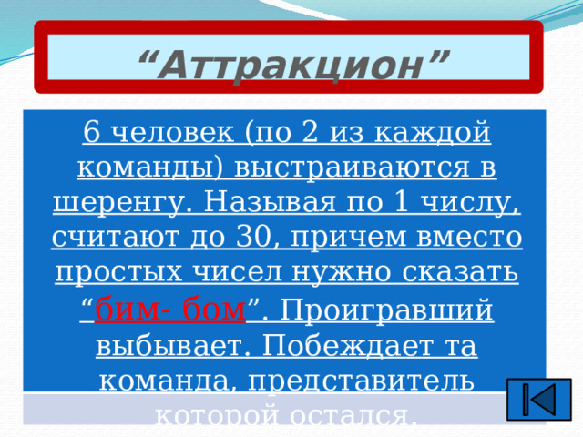 “ Аттракцион” 6 человек (по 2 из каждой команды) выстраиваются в шеренгу. Называя по 1 числу, считают до 30, причем вместо простых чисел нужно сказать “ бим- бом ”. Проигравший выбывает. Побеждает та команда, представитель которой остался. 