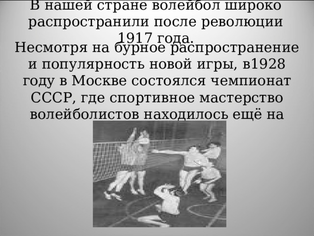 В нашей стране волейбол широко распространили после революции 1917 года. Несмотря на бурное распространение и популярность новой игры,  в1928 году в Москве состоялся чемпионат СССР, где спортивное мастерство волейболистов находилось ещё на низком уровне . 