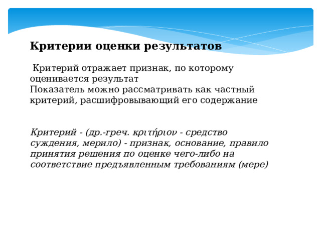 Критерии оценки результатов  Критерий отражает признак, по которому оценивается результат Показатель можно рассматривать как частный критерий, расшифровывающий его содержание Критерий - (др.-греч. κριτήριον - средство суждения, мерило) - признак, основание, правило принятия решения по оценке чего-либо на соответствие предъявленным требованиям (мере) 