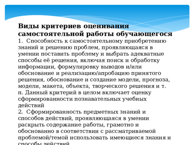 Виды критериев оценивания самостоятельной работы обучающегося 1. Способность к самостоятельному приобретению знаний и решению проблем, проявляющаяся в умении поставить проблему и выбрать адекватные способы её решения, включая поиск и обработку информации, формулировку выводов и/или обоснование и реализацию/апробацию принятого решения, обоснование и создание модели, прогноза, модели, макета, объекта, творческого решения и т. п. Данный критерий в целом включает оценку сформированности познавательных учебных действий 2. Сформированность предметных знаний и способов действий, проявляющаяся в умении раскрыть содержание работы, грамотно и обоснованно в соответствии с рассматриваемой проблемой/темой использовать имеющиеся знания и способы действий 