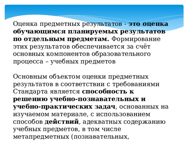 Оценка предметных результатов - это оценка обучающимся планируемых результатов по отдельным предметам. Формирование этих результатов обеспечивается за счёт основных компонентов образовательного процесса – учебных предметов Основным объектом оценки предметных результатов в соответствии с требованиями Стандарта является способность к решению учебно-познавательных и учебно-практических задач , основанных на изучаемом материале, с использованием способов действий , адекватных содержанию учебных предметов, в том числе метапредметных (познавательных, регулятивных, коммуникативных) действий 