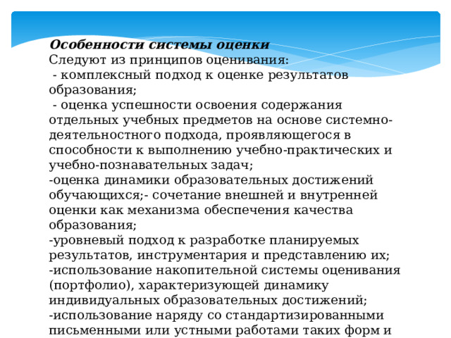 Особенности системы оценки Следуют из принципов оценивания:  - комплексный подход к оценке результатов образования;  - оценка успешности освоения содержания отдельных учебных предметов на основе системно-деятельностного подхода, проявляющегося в способности к выполнению учебно-практических и учебно-познавательных задач; -оценка динамики образовательных достижений обучающихся;- сочетание внешней и внутренней оценки как механизма обеспечения качества образования; -уровневый подход к разработке планируемых результатов, инструментария и представлению их; -использование накопительной системы оценивания (портфолио), характеризующей динамику индивидуальных образовательных достижений; -использование наряду со стандартизированными письменными или устными работами таких форм и методов оценки, как проекты, практические работы, творческие работы, самоанализ, самооценка, наблюдения и др. 