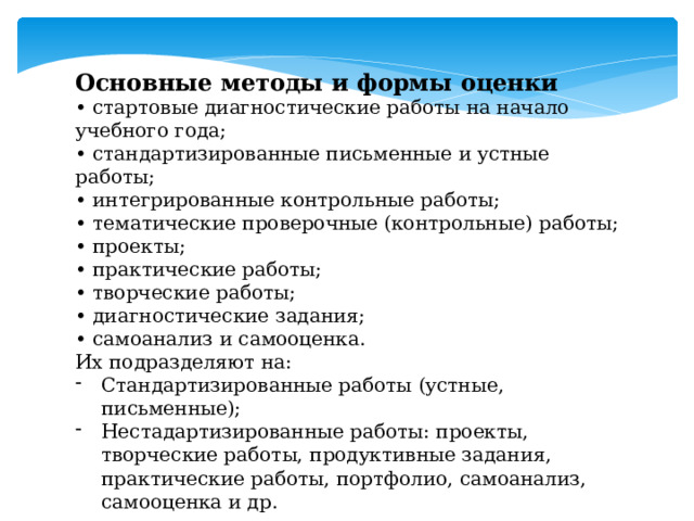 Основные методы и формы оценки • стартовые диагностические работы на начало учебного года; • стандартизированные письменные и устные работы; • интегрированные контрольные работы; • тематические проверочные (контрольные) работы; • проекты; • практические работы; • творческие работы; • диагностические задания; • самоанализ и самооценка. Их подразделяют на: Стандартизированные работы (устные, письменные); Нестадартизированные работы: проекты, творческие работы, продуктивные задания, практические работы, портфолио, самоанализ, самооценка и др. 