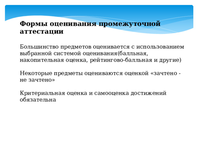 Формы оценивания промежуточной аттестации  Большинство предметов оценивается с использованием выбранной системой оценивания(балльная, накопительная оценка, рейтингово-балльная и другие) Некоторые предметы оцениваются оценкой «зачтено - не зачтено» Критериальная оценка и самооценка достижений обязательна 