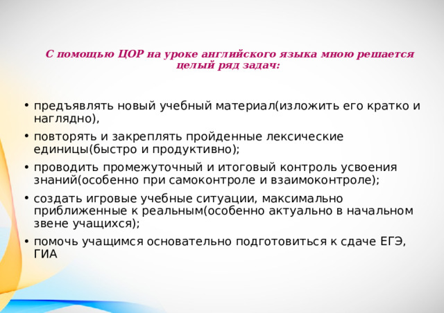 С помощью ЦОР на уроке английского языка мною решается целый ряд задач:   предъявлять новый учебный материал(изложить его кратко и наглядно), повторять и закреплять пройденные лексические единицы(быстро и продуктивно); проводить промежуточный и итоговый контроль усвоения знаний(особенно при самоконтроле и взаимоконтроле); создать игровые учебные ситуации, максимально приближенные к реальным(особенно актуально в начальном звене учащихся); помочь учащимся основательно подготовиться к сдаче ЕГЭ, ГИА 