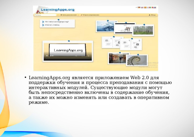 LearningApps.org является приложением Web 2.0 для поддержки обучения и процесса преподавания с помощью интерактивных модулей. Существующие модули могут быть непосредственно включены в содержание обучения, а также их можно изменять или создавать в оперативном режиме. 