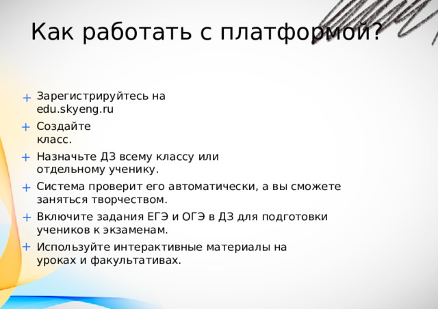 К ак  раб о тать  с  пл а т формой? Зарегистри р уй т есь  на  edu.sk y eng . ru + + Со з дай т е  кла с с. + Назнач ь т е  ДЗ  вс ем у кла с су  или  о т д е льно м у  учени к у . + Сис т е ма  проверит  е г о  ав т оматичес к и,  а  вы  см о ж е т е  заняться  творчеством. + Включи т е  задания  ЕГЭ  и  ОГЭ  в  ДЗ  для  п о д г о т овки  учени к ов к  экзаменам. + Исп о ль з уй т е  ин т ерактивные  ма т ериалы  на  ур о к ах  и  фак у л ь тат и вах. 