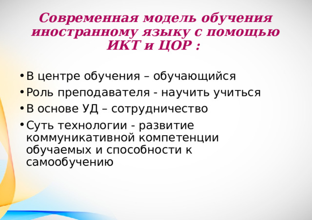 Современная модель обучения  иностранному языку с помощью ИКТ и ЦОР : В центре обучения – обучающийся Роль преподавателя - научить учиться В основе УД – сотрудничество Суть технологии - развитие коммуникативной компетенции обучаемых и способности к самообучению 