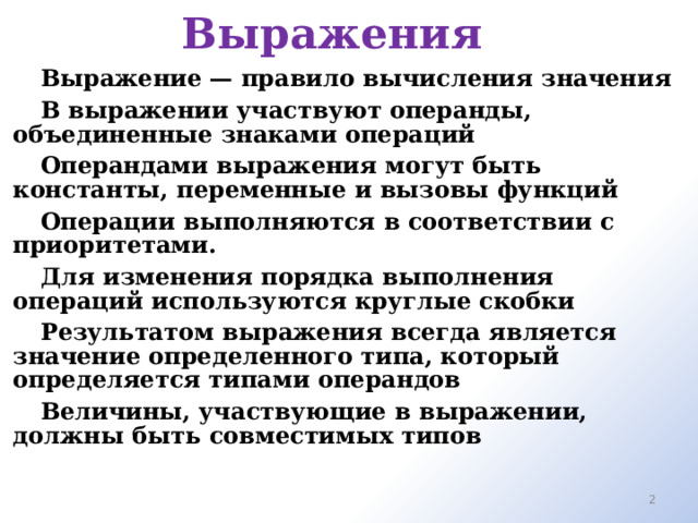 Выражения Выражение — правило вычисления значения В выражении участвуют операнды, объединенные знаками операций Операндами выражения могут быть константы, переменные и вызовы функций Операции выполняются в соответствии с приоритетами. Для изменения порядка выполнения операций используются круглые скобки Результатом выражения всегда является значение определенного типа, который определяется типами операндов Величины, участвующие в выражении, должны быть совместимых типов   