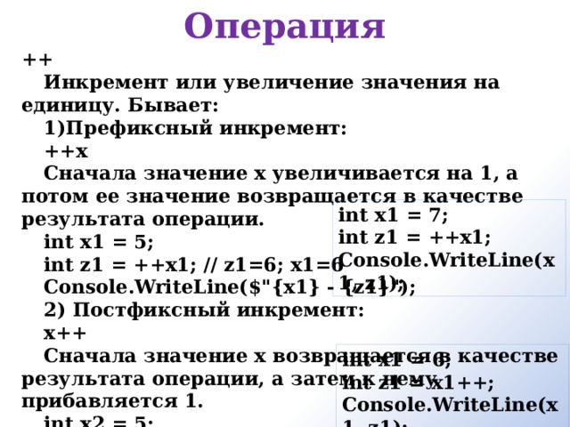 Операция ++ Инкремент или увеличение значения на единицу. Бывает: Префиксный инкремент:  ++x  Сначала значение x увеличивается на 1, а потом ее значение возвращается в качестве результата операции. int x1 = 5; int z1 = ++x1; // z1=6; x1=6 Console.WriteLine($