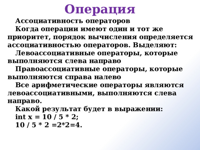 Операция Ассоциативность операторов Когда операции имеют один и тот же приоритет, порядок вычисления определяется ассоциативностью операторов. Выделяют: Левоассоциативные операторы, которые выполняются слева направо Правоассоциативные операторы, которые выполняются справа налево Все арифметические операторы являются левоассоциативными, выполняются слева направо. Какой результат будет в выражении: int x = 10 / 5 * 2; 10 / 5 * 2 =2*2=4.       