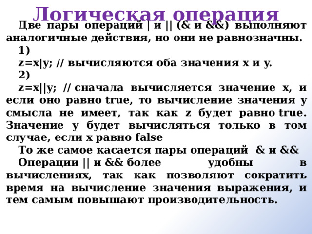 Логическая операция Две пары операций | и || (& и &&) выполняют аналогичные действия, но они не равнозначны. 1) z=x|y; // вычисляются оба значения х и y. 2) z=x||y; // сначала вычисляется значение x, и если оно равно true, то вычисление значения y смысла не имеет, так как z будет равно true. Значение y будет вычисляться только в том случае, если x равно false То же самое касается пары операций  & и && Операции || и && более удобны в вычислениях, так как позволяют сократить время на вычисление значения выражения, и тем самым повышают производительность.     