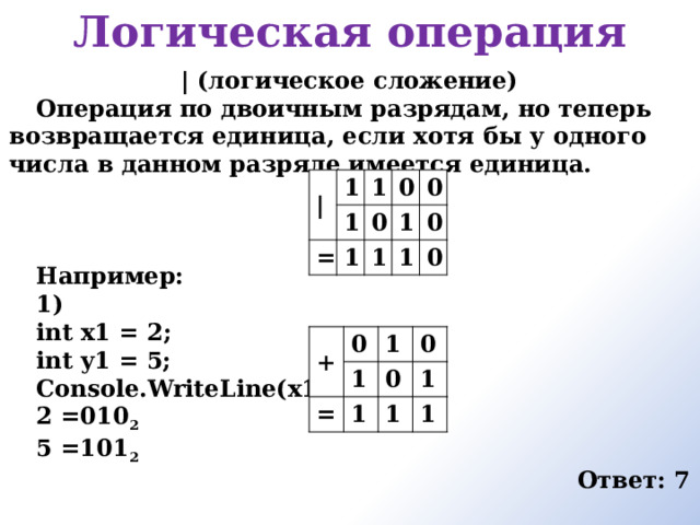 Логическая операция     | (логическое сложение) Операция по двоичным разрядам, но теперь возвращается единица, если хотя бы у одного числа в данном разряде имеется единица.    Например: 1) int x1 = 2; int y1 = 5; Console.WriteLine(x1|y1); 2 =010 2 5 =101 2 Ответ: 7  | 1 1 = 1 0 1 0 0 1 1 1 0 0 + 0 = 1 1 0 1 0 1 1 1 
