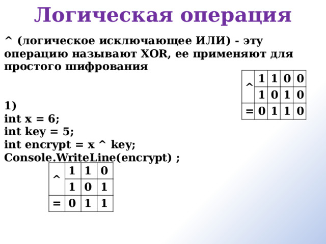 Логическая операция     ^ (логическое исключающее ИЛИ) - эту операцию называют XOR, ее применяют для простого шифрования   1) int x = 6; int key = 5; int encrypt = x ^ key; Console.WriteLine(encrypt) ;  ^ 1 1 1 = 0 0 0 1 0 1 1 0 0 ^ 1 1 = 1 0 0 0 1 1 1 
