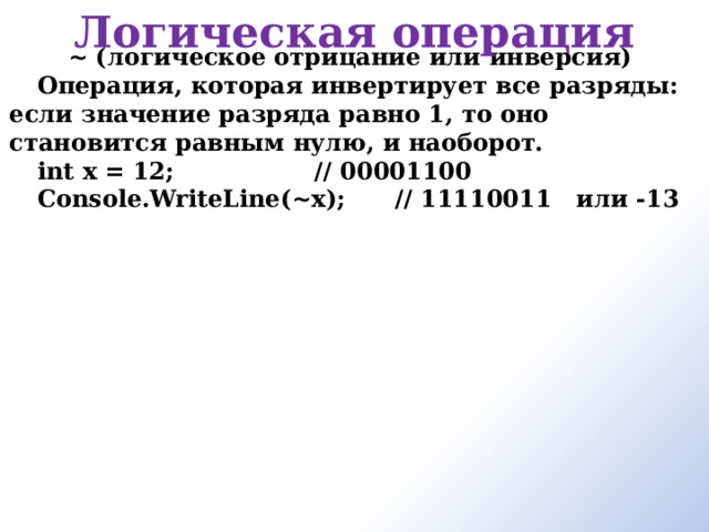 Логическая операция ~ (логическое отрицание или инверсия) Операция, которая инвертирует все разряды: если значение разряда равно 1, то оно становится равным нулю, и наоборот. int x = 12;                 // 00001100 Console.WriteLine(~x);      // 11110011   или -13      