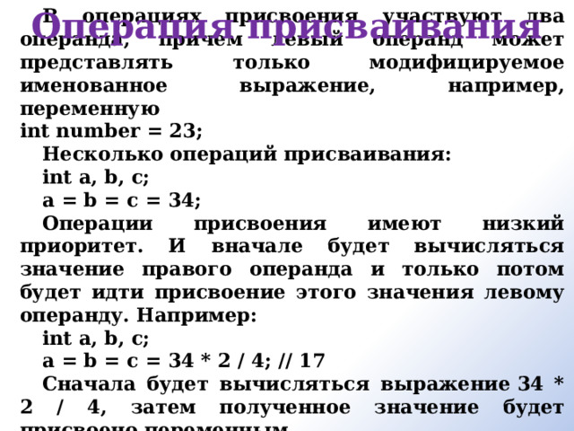 Операция присваивания В операциях присвоения участвуют два операнда, причем левый операнд может представлять только модифицируемое именованное выражение, например, переменную  int number = 23; Несколько операций присваивания: int a, b, c; a = b = c = 34; Операции присвоения имеют низкий приоритет. И вначале будет вычисляться значение правого операнда и только потом будет идти присвоение этого значения левому операнду. Например: int a, b, c; a = b = c = 34 * 2 / 4; // 17 Сначала будет вычисляться выражение 34 * 2 / 4, затем полученное значение будет присвоено переменным.       
