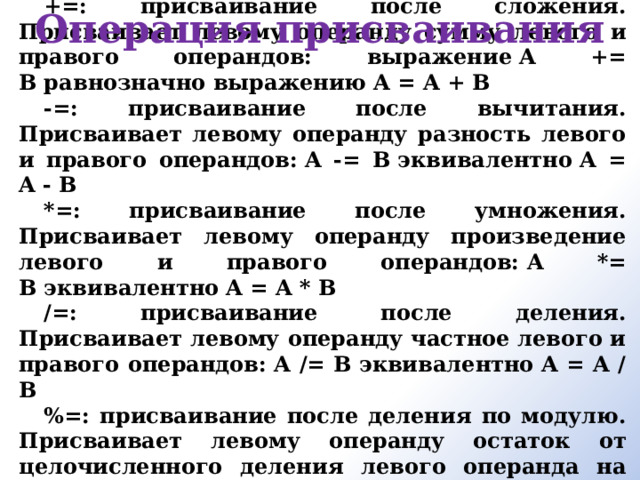 +=: присваивание после сложения. Присваивает левому операнду сумму левого и правого операндов: выражение A += B равнозначно выражению A = A + B -=: присваивание после вычитания. Присваивает левому операнду разность левого и правого операндов: A -= B эквивалентно A = A - B *=: присваивание после умножения. Присваивает левому операнду произведение левого и правого операндов: A *= B эквивалентно A = A * B /=: присваивание после деления. Присваивает левому операнду частное левого и правого операндов: A /= B эквивалентно A = A / B %=: присваивание после деления по модулю. Присваивает левому операнду остаток от целочисленного деления левого операнда на правый: A %= B эквивалентно A = A % B Операция присваивания     