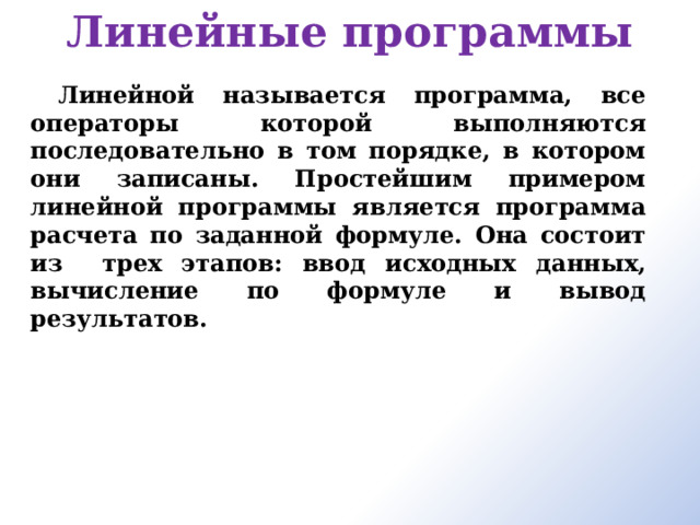 Линейные программы Линейной называется программа, все операторы которой выполняются последовательно в том порядке, в котором они записаны. Простейшим примером линейной программы является программа расчета по заданной формуле. Она состоит из трех этапов: ввод исходных данных, вычисление по формуле и вывод результатов. 
