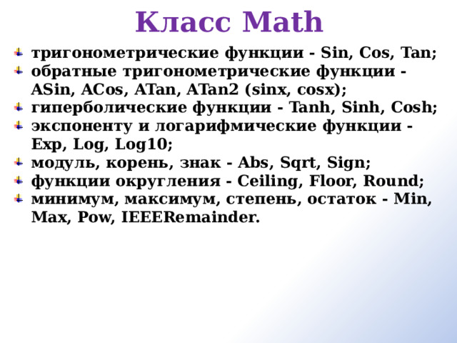 Класс Math   тригонометрические функции - Sin, Cos, Tan; обратные тригонометрические функции - ASin, ACos, ATan, ATan2 (sinx, cosx); гиперболические функции - Tanh, Sinh, Cosh; экспоненту и логарифмические функции - Exp, Log, Log10; модуль, корень, знак - Abs, Sqrt, Sign; функции округления - Ceiling, Floor, Round; минимум, максимум, степень, остаток - Min, Max, Pow, IEEERemainder. 