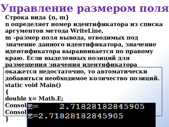 Управление размером поля Строка вида {n, m} n определяет номер идентификатора из списка аргументов метода WriteLine, m –размер поля вывода, отводимых под значение данного идентификатора, значение идентификатора выравнивается по правому краю. Если выделенных позиций для размещения значения идентификатора окажется недостаточно, то автоматически добавиться необходимое количество позиций. static void Main() { double x= Math.E; Console.WriteLine(