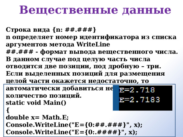 Вещественные данные   Строка вида {n: ##.###} n определяет номер идентификатора из списка аргументов метода WriteLine ##.### - формат вывода вещественного числа. В данном случае под целую часть числа отводится две позиции, под дробную – три. Если выделенных позиций для размещения целой части окажется недостаточно, то автоматически добавиться необходимое количество позиций. static void Main() { double x= Math.E; Console.WriteLine(
