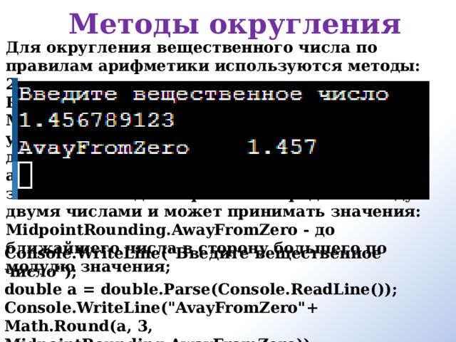 Методы округления Для округления вещественного числа по правилам арифметики используются методы: 2. Round(double Число, int КоличествоРазрядов, MidpointRounding) — округляет указанное число до указанного числа десятичных разрядов после запятой. Третий аргумент задает правила округления если значение находится ровно посередине между двумя числами и может принимать значения: MidpointRounding.AwayFromZero - до ближайшего числа в сторону большего по модулю значения;   Console.WriteLine(