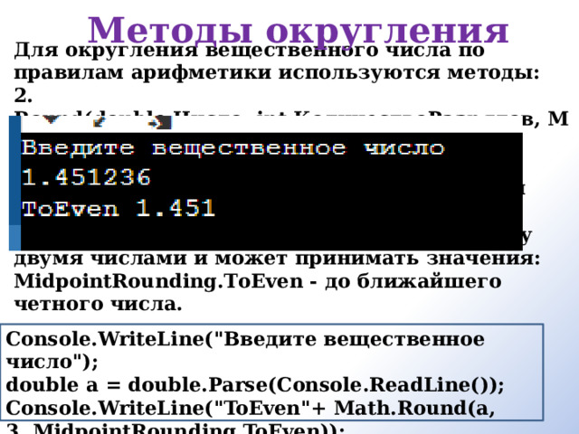 Методы округления Для округления вещественного числа по правилам арифметики используются методы: 2. Round(double Число, int КоличествоРазрядов, MidpointRounding) — округляет указанное число до указанного числа десятичных разрядов после запятой. Третий аргумент задает правила округления если значение находится ровно посередине между двумя числами и может принимать значения: MidpointRounding.ТоEven - до ближайшего четного числа.    Console.WriteLine(
