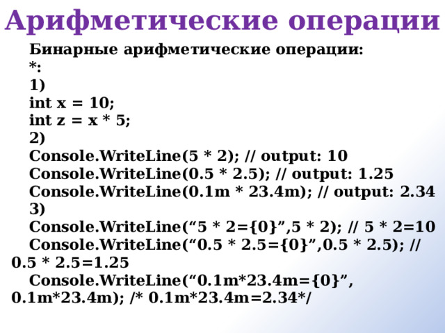 Арифметические операции  Бинарные арифметические операции:  *: 1) int x = 10; int z = x * 5; 2) Console.WriteLine(5 * 2); // output: 10 Console.WriteLine(0.5 * 2.5); // output: 1.25 Console.WriteLine(0.1m * 23.4m); // output: 2.34 3) Console.WriteLine(“5 * 2={0}”,5 * 2); // 5 * 2=10 Console.WriteLine(“0.5 * 2.5={0}”,0.5 * 2.5); // 0.5 * 2.5=1.25 Console.WriteLine(“0.1m*23.4m={0}”, 0.1m*23.4m); /* 0.1m*23.4m=2.34*/  