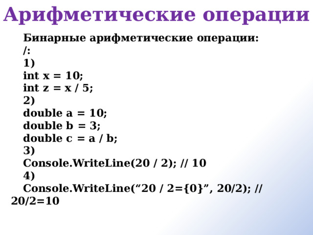 Арифметические операции   Бинарные арифметические операции: /: 1) int x = 10; int z = x / 5; 2) double a = 10; double b = 3; double c = a / b; 3) Console.WriteLine(20 / 2); // 10 4) Console.WriteLine(“20 / 2={0}”, 20/2); // 20/2=10    
