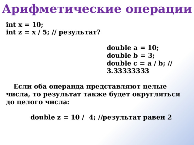 Арифметические операции   int x = 10; int z = x / 5; // результат?  double a = 10; double b = 3; double c = a / b; // 3.33333333  Если оба операнда представляют целые числа, то результат также будет округляться до целого числа:  double z = 10 /  4; //результат равен 2  