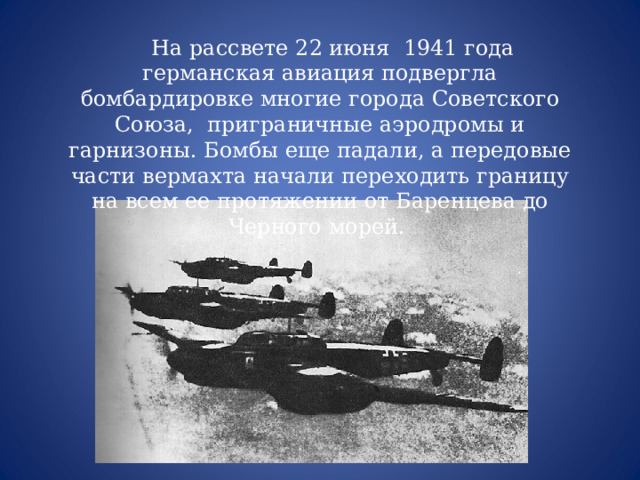  На рассвете 22 июня 1941 года германская авиация подвергла бомбардировке многие города Советского Союза, приграничные аэродромы и гарнизоны. Бомбы еще падали, а передовые части вермахта начали переходить границу на всем ее протяжении от Баренцева до Черного морей. 