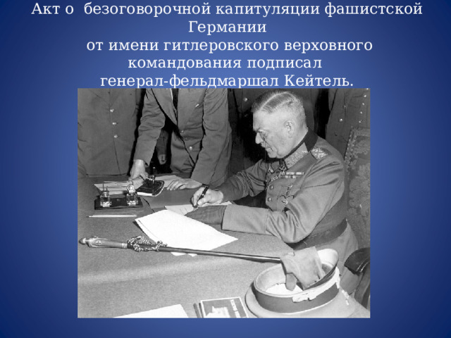 Акт о безоговорочной капитуляции фашистской Германии  от имени гитлеровского верховного командования подписал генерал-фельдмаршал Кейтель. 