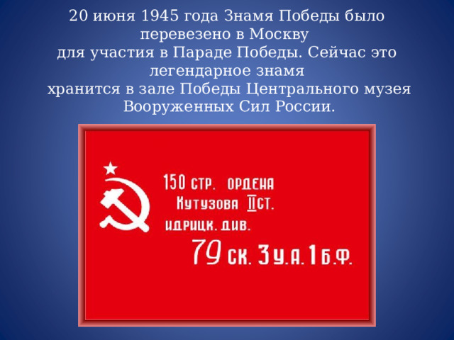 20 июня 1945 года Знамя Победы было перевезено в Москву для участия в Параде Победы. Сейчас это легендарное знамя  хранится в зале Победы Центрального музея  Вооруженных Сил России. 