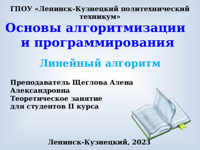 ГПОУ «Ленинск-Кузнецкий политехнический техникум» Основы алгоритмизации и программирования Линейный алгоритм Преподаватель Щеглова Алена Александровна Теоретическое занятие для студентов II курса Ленинск-Кузнецкий, 2023 