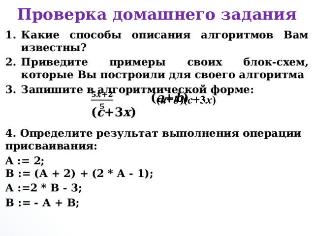 Проверка домашнего задания Какие способы описания алгоритмов Вам известны? Приведите примеры своих блок-схем, которые Вы построили для своего алгоритма Запишите в алгоритмической форме:   4. Определите результат выполнения операции присваивания: A := 2;  B := (A + 2) + (2 * А - 1); А :=2 * В - 3; В := - А + В;       ( a + b )( c +3 х )    