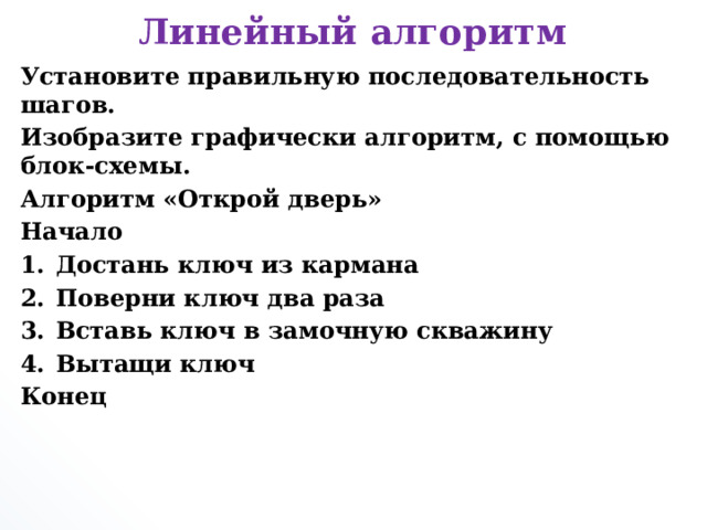 Линейный алгоритм Установите правильную последовательность шагов. Изобразите графически алгоритм, с помощью блок-схемы. Алгоритм «Открой дверь» Начало Достань ключ из кармана Поверни ключ два раза Вставь ключ в замочную скважину Вытащи ключ Конец       