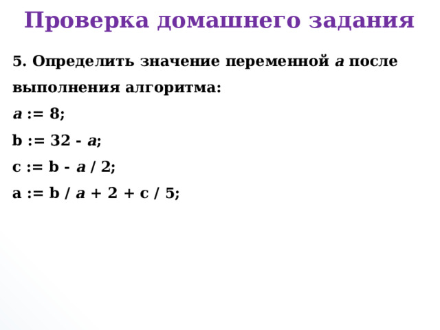 Проверка домашнего задания 5. Определить значение переменной a после выполнения алгоритма:  a := 8;  b := 32 - a ;  c := b - a / 2;  a := b / a + 2 + c / 5;      