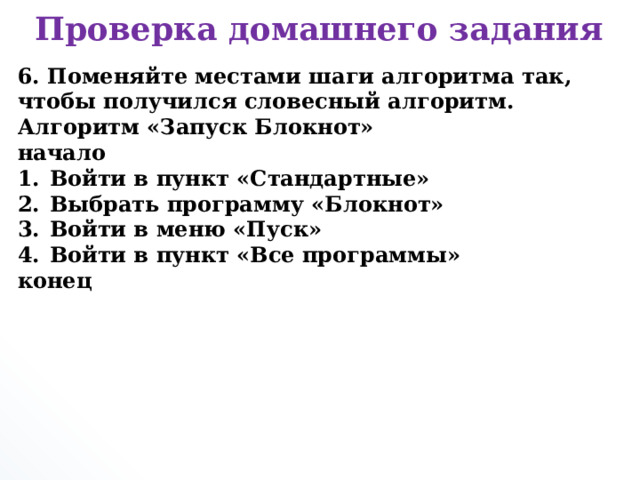 Проверка домашнего задания 6. Поменяйте местами шаги алгоритма так, чтобы получился словесный алгоритм. Алгоритм «Запуск Блокнот» начало Войти в пункт «Стандартные» Выбрать программу «Блокнот» Войти в меню «Пуск» Войти в пункт «Все программы» конец      