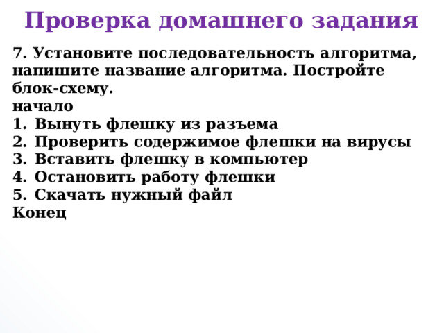 Проверка домашнего задания 7. Установите последовательность алгоритма, напишите название алгоритма. Постройте блок-схему. начало Вынуть флешку из разъема Проверить содержимое флешки на вирусы Вставить флешку в компьютер Остановить работу флешки Скачать нужный файл Конец      