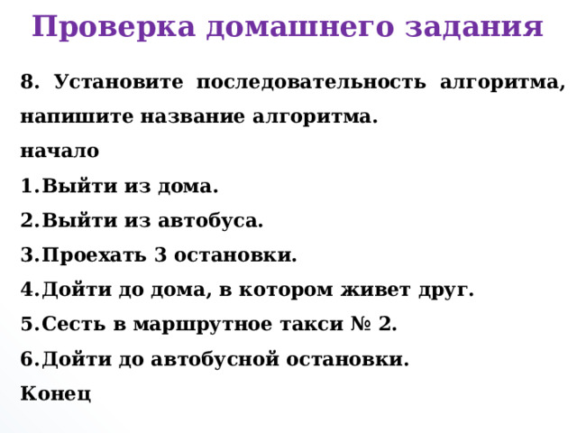 Проверка домашнего задания 8. Установите последовательность алгоритма, напишите название алгоритма. начало Выйти из дома. Выйти из автобуса. Проехать 3 остановки. Дойти до дома, в котором живет друг. Сесть в маршрутное такси № 2. Дойти до автобусной остановки. Конец      