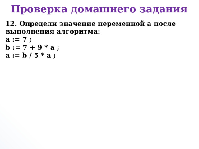 Проверка домашнего задания 12. Определи значение переменной а после выполнения алгоритма:  a := 7 ;  b := 7 + 9 * a ;  a := b / 5 * a ;      