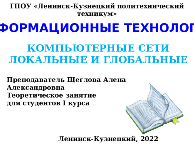 ГПОУ «Ленинск-Кузнецкий политехнический техникум» ИНФОРМАЦИОННЫЕ ТЕХНОЛОГИИ КОМПЬЮТЕРНЫЕ СЕТИ ЛОКАЛЬНЫЕ И ГЛОБАЛЬНЫЕ Преподаватель Щеглова Алена Александровна Теоретическое занятие для студентов I курса Ленинск-Кузнецкий, 2022 